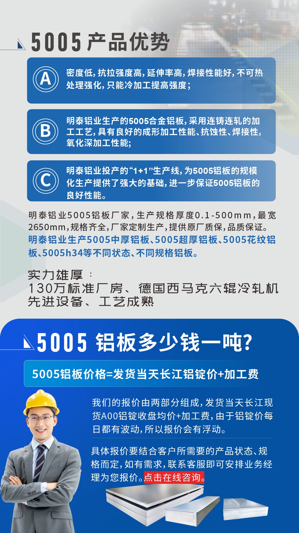 5005鋁板執行標準

鋁板帶國家標準(GB/T 3880-2006)，適用于鋁合金板帶材料的統一標準。

5005鋁板性能優勢

1、密度低，抗拉強度高，延伸率高，焊接性能好，不可熱處理強化，只能冷加工提高強度；

2、明泰鋁業生產的5005合金鋁板，采用連鑄連軋的加工工藝，具有良好的成形加工性能、抗蝕性、焊接性，氧化深加工性能;

3、明泰鋁業投產的“1+1”生產線，為5005鋁板的規模化生產提供了強大的基礎，進一步保證5005鋁板的良好性能。
