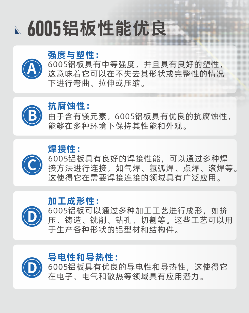 6005性能優(yōu)良


強(qiáng)度與塑性：6005鋁板具有中等強(qiáng)度，并且具有良好的塑性，這意味著它可以在不失去其形狀或完整性的情況下進(jìn)行彎曲、拉伸或壓縮。

抗腐蝕性：由于含有鎂元素，6005鋁板具有優(yōu)良的抗腐蝕性，能夠在多種環(huán)境下保持其性能和外觀。

焊接性：6005鋁板具有良好的焊接性能，可以通過(guò)多種焊接方法進(jìn)行連接，如氣焊、氬弧焊、點(diǎn)焊、滾焊等。這使得它在需要焊接連接的領(lǐng)域具有廣泛應(yīng)用。

加工成形性：6005鋁板可以通過(guò)多種加工工藝進(jìn)行成形，如擠壓、鑄造、銑削、鉆孔、切割等。這些工藝可以用于生產(chǎn)各種形狀的鋁型材和結(jié)構(gòu)件。

導(dǎo)電性和導(dǎo)熱性：6005鋁板具有優(yōu)良的導(dǎo)電性和導(dǎo)熱性，這使得它在電子、電氣和散熱等領(lǐng)域具有應(yīng)用潛力。


6005產(chǎn)品應(yīng)用

6005鋁板主要用于要求高的可塑性和良好的焊接性，在液體或氣體介質(zhì)中工作的低載荷零件，如油箱，汽油或潤(rùn)滑油導(dǎo)管，各種液體容器、船舶鈑金件和其他用深拉制作的小負(fù)荷零件：線材用來(lái)做鉚釘；擠壓型材與管材，用于要求強(qiáng)高大于6063合金的結(jié)構(gòu)件，如梯子、電視天線等。

如需了解更多明泰鋁業(yè)產(chǎn)品先關(guān)信息，可點(diǎn)擊在線咨詢，或撥打咨詢電話：0371-67898708，專業(yè)業(yè)務(wù)經(jīng)理給您詳細(xì)解答，我們可以按需定制，部分產(chǎn)品庫(kù)存現(xiàn)貨，下單即發(fā)貨，期待與您合作！
