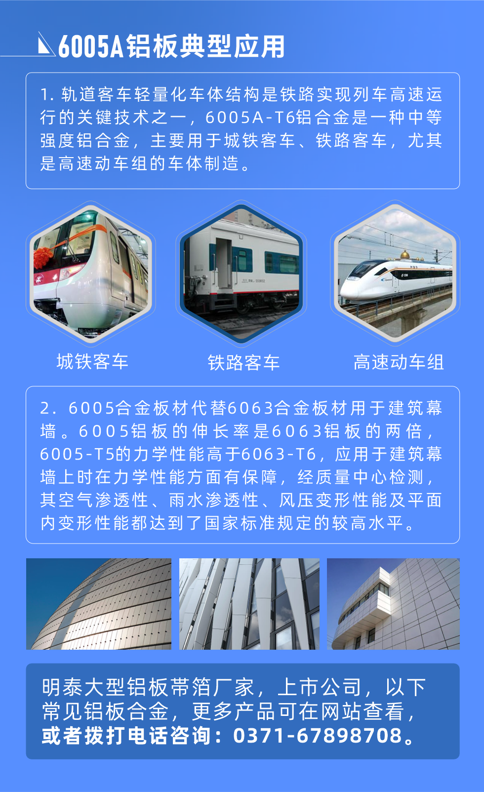 6005A鋁板典型應用
　　1. 軌道客車輕量化車體結構是鐵路實現列車高速運行的關鍵技術之一，6005A-T6鋁合金是一種中等強度鋁合金，主要用于城鐵客車、鐵路客車，尤其是高速動車組的車體制造。
　　2. 6005合金板材代替6063合金板材用于建筑幕墻。6005鋁板的伸長率是6063鋁板的兩倍，6005-T5的力學性能高于6063-T6，應用于建筑幕墻上時在力學性能方面有保障，經質量中心檢測，其空氣滲透性、雨水滲透性、風壓變形性能及平面內變形性能都達到了國家標準規定的較高水平。