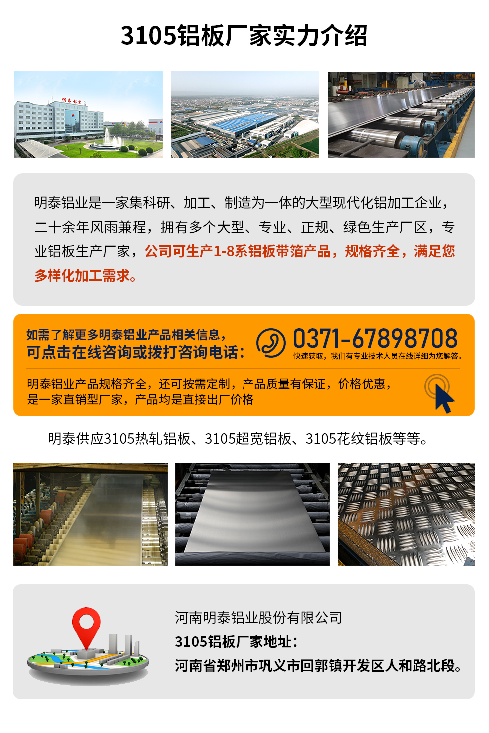 3105鋁板廠家實力介紹
　　明泰鋁業是一家集科研、加工、制造為一體的大型現代化鋁加工企業，二十余年風雨兼程，擁有多個大型、專業、正規、綠色生產廠區，專業鋁板生產廠家，公司可生產1-8系鋁板帶箔產品，規格齊全，滿足您多樣化加工需求。
明泰鋁業產品規格齊全，還可按需定制，產品質量有保證，價格優惠，是一家直銷型廠家，產品均是直接出廠價格，想要了解更多詳細產品信息和優惠報價，可點擊在線咨詢，或撥打咨詢電話：0371-67898708快速獲取，我們有專業技術人員在線詳細為您解答。
明泰供應3105熱軋鋁板、3105超寬鋁板、3105花紋鋁板等等。
河南明泰鋁業股份有限公司3105鋁板廠家地址：河南省鄭州市鞏義市回郭鎮開發區人和路北段。
