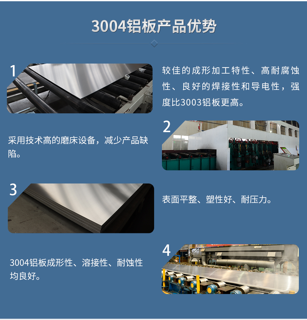 3004鋁板產(chǎn)品優(yōu)勢(shì)
　　1、較佳的成形加工特性、高耐腐蝕性、良好的焊接性和導(dǎo)電性，強(qiáng)度比3003鋁板更高。
　　2、采用技術(shù)高的磨床設(shè)備，減少產(chǎn)品缺陷。
　　3、表面平整、塑性好、耐壓力。
　　明泰3004鋁板優(yōu)勢(shì)
　　1、3004鋁板成形性、溶接性、耐蝕性均良好。
　　2、好的成形加工特性、高耐腐蝕性、良好的焊接性和導(dǎo)電性，強(qiáng)度比3003鋁板更高。
　　3、3004鋁板表面平整、塑性好、耐壓力;
　　4、采用國(guó)際先進(jìn)的磨床設(shè)備，減少產(chǎn)品缺陷。