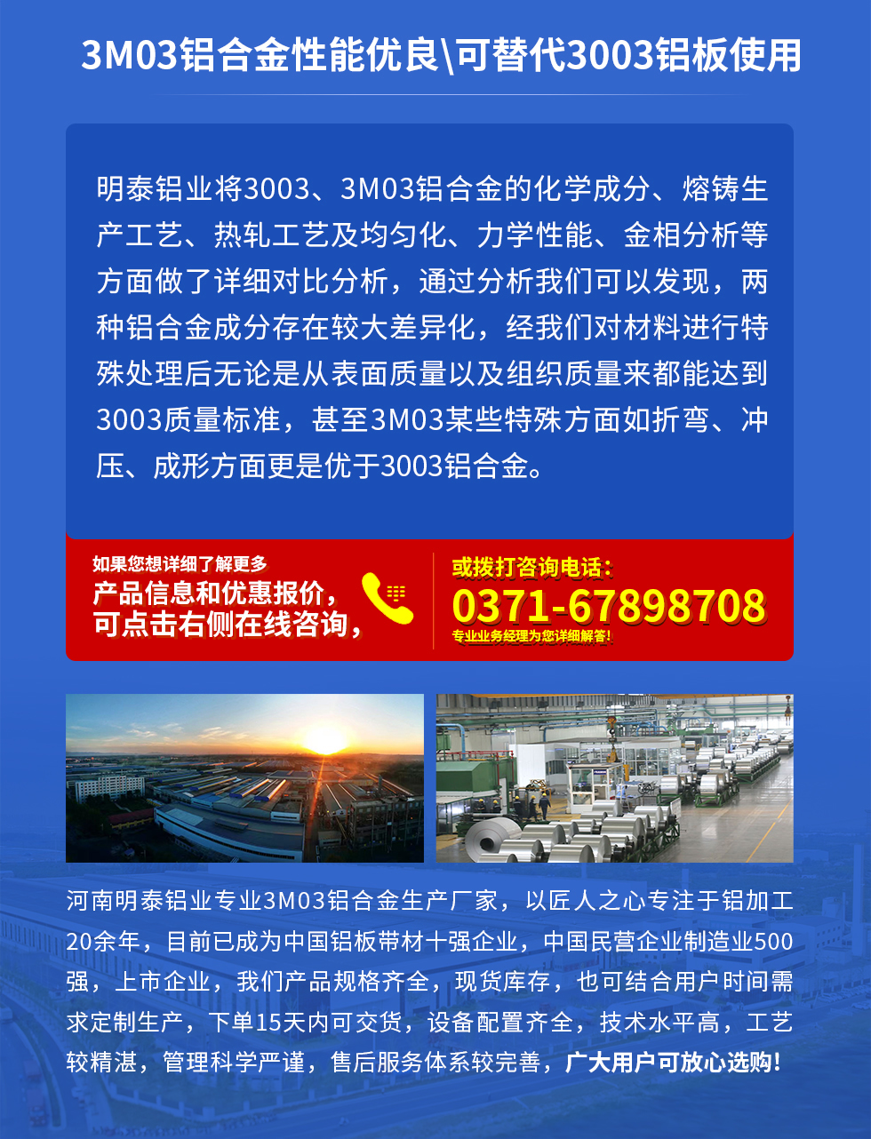3M03鋁合金性能優良|可替代3003鋁板使用
明泰鋁業將3003、3M03鋁合金的化學成分、熔鑄生產工藝、熱軋工藝及均勻化、力學性能、金相分析等方面做了詳細對比分析，通過分析我們可以發現，兩種鋁合金成分存在較大差異化，經我們對材料進行特殊處理后無論是從表面質量以及組織質量來都能達到3003質量標準，甚至3M03某些特殊方面如折彎、沖壓、成形方面更是優于3003鋁合金。河南明泰鋁業專業3M03鋁合金生產廠家，以匠人之心專注于鋁加工20余年，目前已成為中國鋁板帶材一強企業，中國民營企業制造業500強，上市企業，我們產品規格齊全，現貨庫存，也可結合用戶時間需求定制生產，下單15天內可交貨，設備配置齊全，技術水平高，工藝較精湛，管理科學嚴謹，售后服務體系較完善，廣大用戶可放心選購!